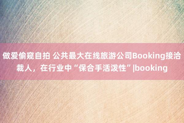 做爱偷窥自拍 公共最大在线旅游公司Booking接洽裁人，在行业中“保合手活泼性”|booking