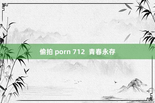 偷拍 porn 712  青春永存