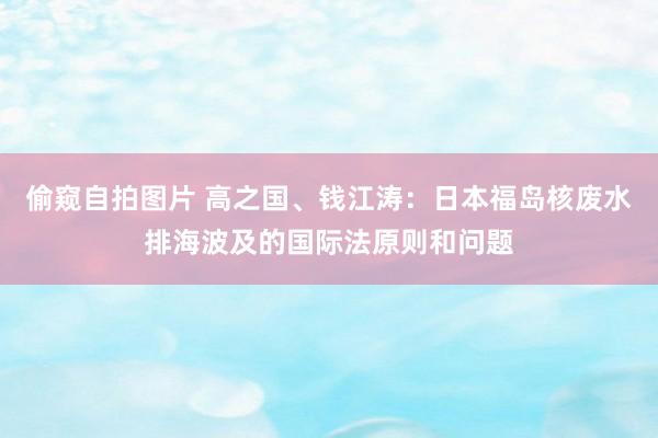 偷窥自拍图片 高之国、钱江涛：日本福岛核废水排海波及的国际法原则和问题