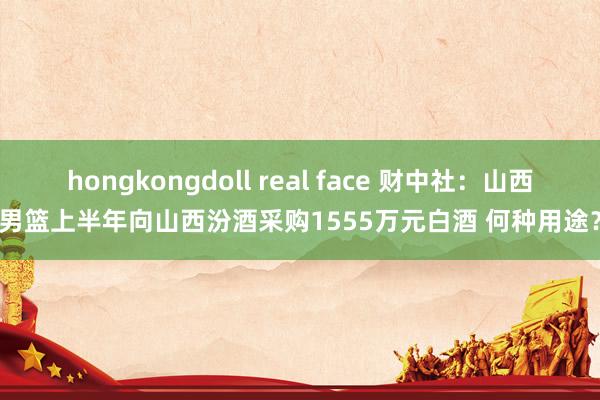 hongkongdoll real face 财中社：山西男篮上半年向山西汾酒采购1555万元白酒 何种用途？