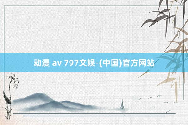 动漫 av 797文娱-(中国)官方网站