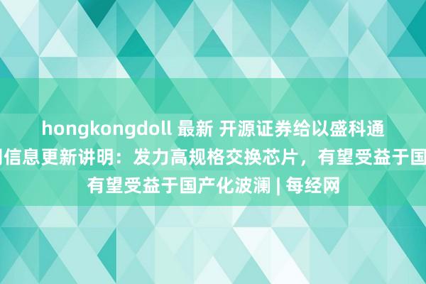 hongkongdoll 最新 开源证券给以盛科通讯买入评级，公司信息更新讲明：发力高规格交换芯片，有望受益于国产化波澜 | 每经网