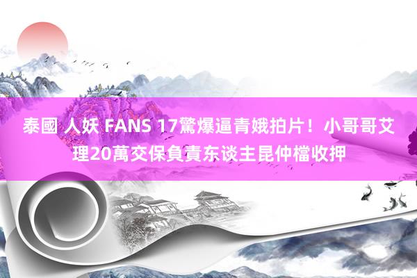 泰國 人妖 FANS 17驚爆逼青娥拍片！小哥哥艾理20萬交保　負責东谈主昆仲檔收押