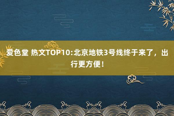 爱色堂 热文TOP10:北京地铁3号线终于来了，出行更方便！