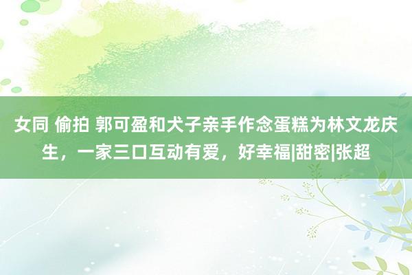 女同 偷拍 郭可盈和犬子亲手作念蛋糕为林文龙庆生，一家三口互动有爱，好幸福|甜密|张超