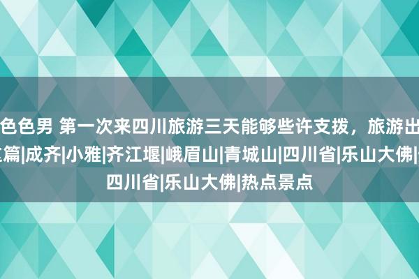 色色男 第一次来四川旅游三天能够些许支拨，旅游出行带走这篇|成齐|小雅|齐江堰|峨眉山|青城山|四川省|乐山大佛|热点景点