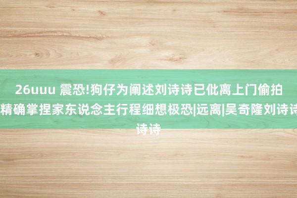 26uuu 震恐!狗仔为阐述刘诗诗已仳离上门偷拍，精确掌捏家东说念主行程细想极恐|远离|吴奇隆刘诗诗