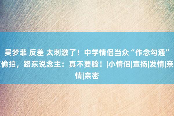 吴梦菲 反差 太刺激了！中学情侣当众“作念勾通”被偷拍，路东说念主：真不要脸！|小情侣|宣扬|发情|亲密