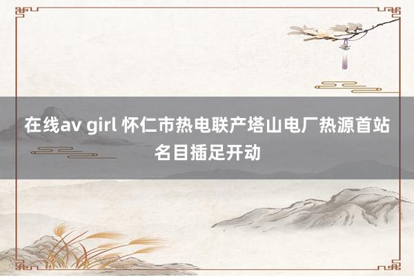 在线av girl 怀仁市热电联产塔山电厂热源首站名目插足开动